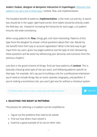 Anders Toxboe, designer at Benjamin Interactive in Copenhagen, theorizes that 
patterns can aid a site in three ways: context, flow, and implementation. 
The broadest benefit of patterns, implementation, is the most cut-and-dry. A search 
box should be in the upper right-hand corner, form labels should be directly under 
the field box, etc. Instead of recreating the hierarchy for each page, a UI pattern 
ensures site-wide consistency. 
When using patterns for flow, things get a bit more interesting. Patterns of this 
type force the designer to answer critical questions about their site. Would my 
site benefit more from lazy or account registration? What is the best way to get 
input from my users, given my target audience and the type of site? (Answering 
these questions will be easier by referencing your personas and scenarios from the 
previous chapter.) 
Last (but in the grand scheme of things, first) we have patterns of context. This is 
basically choosing what type of site you want, and following patterns specific to 
that type. For example, let’s say you’re building a site for a professional entertainer: 
you’ll need to include things like an event calendar, biography, and portfolio. If 
you’re making a ecommerce site, you won’t get very far without a checkout system. 
”UI Patterns help a site in 3 ways: context, flow, and implementation.” TWEET THIS 
1. SELECTING THE RIGHT UI PATTERNS 
The process for selecting a UI pattern can be simplified as: 
1. Figure out the problems that need to be solved. 
2. Find out how others have solved it. 
3. Examine a good example of its use on other sites. 
47 
 