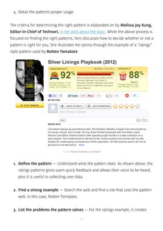 source: Rotten Tomatoes via Technori 
48 
4. Detail the patterns proper usage. 
The criteria for determining the right pattern is elaborated on by Melissa Joy Kung, 
Editor-in-Chief of Technori, in her post about the topic. While the above process is 
focused on finding the right patterns, hers discusses how to decide whether or not a 
pattern is right for you. She illustrates her points through the example of a “ratings” 
style pattern used by Rotten Tomatoes: 
1. Define the pattern — Understand what the pattern does. As shown above, the 
ratings patterns gives users quick feedback and allows their voice to be heard, 
plus it is useful in collecting user data. 
2. Find a strong example — Search the web and find a site that uses the pattern 
well, in this case, Rotten Tomatoes. 
3. List the problems the pattern solves — For the ratings example, it creates 
 