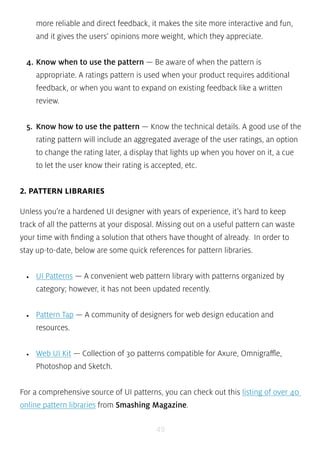 more reliable and direct feedback, it makes the site more interactive and fun, 
and it gives the users’ opinions more weight, which they appreciate. 
4. Know when to use the pattern — Be aware of when the pattern is 
appropriate. A ratings pattern is used when your product requires additional 
feedback, or when you want to expand on existing feedback like a written 
review. 
5. Know how to use the pattern — Know the technical details. A good use of the 
rating pattern will include an aggregated average of the user ratings, an option 
to change the rating later, a display that lights up when you hover on it, a cue 
to let the user know their rating is accepted, etc. 
49 
2. PATTERN LIBRARIES 
Unless you’re a hardened UI designer with years of experience, it’s hard to keep 
track of all the patterns at your disposal. Missing out on a useful pattern can waste 
your time with finding a solution that others have thought of already. In order to 
stay up-to-date, below are some quick references for pattern libraries. 
• UI Patterns — A convenient web pattern library with patterns organized by 
category; however, it has not been updated recently. 
• Pattern Tap — A community of designers for web design education and 
resources. 
• Web UI Kit — Collection of 30 patterns compatible for Axure, Omnigraffle, 
Photoshop and Sketch. 
For a comprehensive source of UI patterns, you can check out this listing of over 40 
online pattern libraries from Smashing Magazine. 
 