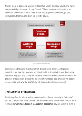 There’s more to designing a web interface than simply plugging your brand name 
into a great algorithm and clicking “submit.” There is no cure-all template, no 
definitive and universal set of rules. There are just general principles, guides, 
instructions, theories, and plain old friendly advice. 
source: Interface Design Principles 
Continuing in that vein, this chapter will discuss some general and specific 
principles that have been proven to help other UI systems in the past. Embracing 
these will help you fully utilize the patterns and visual techniques we learned in the 
previous chapter. We’ll discuss the essence of interfaces, best practices for specific 
components, and why the MAYA Principle is important to keep in mind. 
The Essence of Interface 
First things first, let’s have a clear understanding of what UI really is. “Interface” 
can be a complicated term, so we’ll take a moment to wrap our heads around what 
it entails. Ryan Singer, Product Manager at Basecamp, advises us not to think of 
52 
 