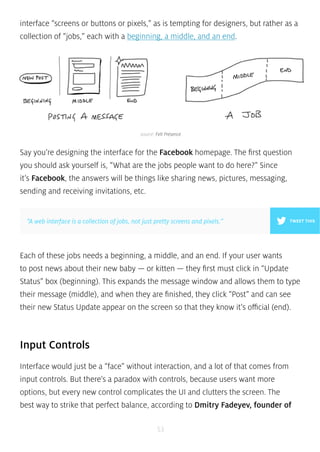 interface “screens or buttons or pixels,” as is tempting for designers, but rather as a 
collection of “jobs,” each with a beginning, a middle, and an end. 
source: Felt Presence 
Say you’re designing the interface for the Facebook homepage. The first question 
you should ask yourself is, “What are the jobs people want to do here?” Since 
it’s Facebook, the answers will be things like sharing news, pictures, messaging, 
sending and receiving invitations, etc. 
”A web interface is a collection of jobs, not just pretty screens and pixels.” TWEET THIS 
Each of these jobs needs a beginning, a middle, and an end. If your user wants 
to post news about their new baby — or kitten — they first must click in “Update 
Status” box (beginning). This expands the message window and allows them to type 
their message (middle), and when they are finished, they click “Post” and can see 
their new Status Update appear on the screen so that they know it’s official (end). 
Input Controls 
Interface would just be a “face” without interaction, and a lot of that comes from 
input controls. But there’s a paradox with controls, because users want more 
options, but every new control complicates the UI and clutters the screen. The 
best way to strike that perfect balance, according to Dmitry Fadeyev, founder of 
53 
 