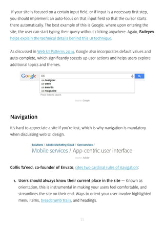 If your site is focused on a certain input field, or if input is a necessary first step, 
you should implement an auto-focus on that input field so that the cursor starts 
there automatically. The best example of this is Google, where upon entering the 
site, the user can start typing their query without clicking anywhere. Again, Fadeyev 
helps explain the technical details behind this UI technique. 
As discussed in Web UI Patterns 2014, Google also incorporates default values and 
auto-complete, which significantly speeds up user actions and helps users explore 
additional topics and themes. 
source: Google 
Navigation 
It’s hard to appreciate a site if you’re lost, which is why navigation is mandatory 
when discussing web UI design. 
source: Adobe 
Collis Ta’eed, co-founder of Envato, cites two cardinal rules of navigation: 
1. Users should always know their current place in the site — Known as 
orientation, this is instrumental in making your users feel comfortable, and 
streamlines the site on their end. Ways to orient your user involve highlighted 
menu items, breadcrumb trails, and headings. 
55 
 