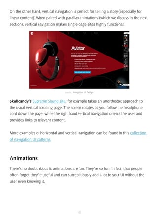 On the other hand, vertical navigation is perfect for telling a story (especially for 
linear content). When paired with parallax animations (which we discuss in the next 
section), vertical navigation makes single-page sites highly functional. 
source: Navigation UI Design 
Skullcandy’s Supreme Sound site, for example takes an unorthodox approach to 
the usual vertical scrolling page. The screen rotates as you follow the headphone 
cord down the page, while the righthand vertical navigation orients the user and 
provides links to relevant content. 
More examples of horizontal and vertical navigation can be found in this collection 
of navigation UI patterns. 
Animations 
There’s no doubt about it: animations are fun. They’re so fun, in fact, that people 
often forget they’re useful and can surreptitiously add a lot to your UI without the 
user even knowing it. 
58 
 