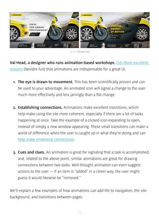 source: Dunlop Tires 
Val Head, a designer who runs animation-based workshops, lists three excellent 
reasons (besides fun) that animations are indispensable for a great UI. 
1. The eye is drawn to movement. This has been scientifically proven and can 
be used to your advantage. An animated icon will signal a change to the user 
much more effectively and less jarringly than a flat change. 
2. Establishing connections. Animations make excellent transitions, which 
help make using the site more coherent, especially if there are a lot of tasks 
happening at once. Take the example of a clicked icon expanding to open, 
instead of simply a new window appearing. These small transitions can make a 
world of difference when the user is caught up in what they’re doing and can 
help make emotional connections. 
3. Cues and clues. An animation is great for signaling that a task is accomplished, 
and, related to the above point, similar animations are great for drawing 
connections between two tasks. Well-thought animation can even suggest 
actions to the user — if an item is “added” in a clever way, the user might 
guess it would likewise be “removed.” 
We’ll explain a few examples of how animations can add life to navigation, the site 
background, and transitions between pages. 
59 
 