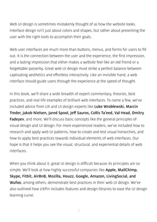 Web UI design is sometimes mistakenly thought of as how the website looks. 
Interface design isn’t just about colors and shapes, but rather about presenting the 
user with the right tools to accomplish their goals. 
Web user interfaces are much more than buttons, menus, and forms for users to fill 
out. It is the connection between the user and the experience, the first impression, 
and a lasting impression that either makes a website feel like an old friend or a 
forgettable passerby. Great web UI design must strike a perfect balance between 
captivating aesthetics and effortless interactivity. Like an invisible hand, a web 
interface should guide users through the experience at the speed of thought. 
In this book, we’ll share a wide breadth of expert commentary, theories, best 
practices, and real-life examples of brilliant web interfaces. To name a few, we’ve 
included advice from UX and UI design experts like Luke Wroblewski, Marcin 
Treder, Jakob Nielsen, Jared Spool, Jeff Sauros, Collis Ta’eed, Val Head, Dmitry 
Fadeyev, and more. We’ll discuss basic concepts like the general principles of 
visual design and UI design. For more experienced readers, we’ve included how to 
research and apply web UI patterns, how to create and test visual hierarchies, and 
how to apply best practices towards individual elements of web interfaces. Our 
hope is that it helps you see the visual, structural, and experiential details of web 
interfaces. 
When you think about it, great UI design is difficult because its principles are so 
simple. We’ll look at how highly successful companies like Apple, MailChimp, 
Skype, Fitbit, AirBnB, Mozilla, Houzz, Google, Amazon, LivingSocial, and 
Wufoo, among others, demonstrate best practices in their web UI design. We’ve 
also outlined how UXPin includes features and design libraries to ease the UI design 
learning curve. 
6 
 