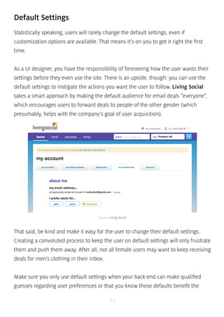 Default Settings 
Statistically speaking, users will rarely change the default settings, even if 
customization options are available. That means it’s on you to get it right the first 
time. 
As a UI designer, you have the responsibility of foreseeing how the user wants their 
settings before they even use the site. There is an upside, though: you can use the 
default settings to instigate the actions you want the user to follow. Living Social 
takes a smart approach by making the default audience for email deals “everyone”, 
which encourages users to forward deals to people of the other gender (which 
presumably, helps with the company’s goal of user acquisition). 
source: Living Social 
That said, be kind and make it easy for the user to change their default settings. 
Creating a convoluted process to keep the user on default settings will only frustrate 
them and push them away. After all, not all female users may want to keep receiving 
deals for men’s clothing in their inbox. 
Make sure you only use default settings when your back-end can make qualified 
guesses regarding user preferences or that you know those defaults benefit the 
63 
 