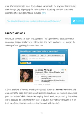 user. When it comes to input fields, do not use defaults for anything that requires 
user thought (e.g. signing up for newsletters or accepting terms of use). More 
examples of default settings are included here. 
”Use default settings only when your back-end can make qualified guesses.” 
Guided Actions 
People, as a whole, are open to suggestion. That’s good news, because you can 
encourage deeper involvement, interaction, and even feedback — as long as the 
action you’re suggesting isn’t cumbersome. 
source: LinkedIn, via 99 Designs 
A clear example of how to properly use guided action is LinkedIn. Whenever the 
user opens the page, there are usually prompts to actions, for example, endorsing 
your connections’ skills. People like helping their friends, so prompting this action 
works because it’s something they want to do, but may not have thought of it on 
their own (plus, it creates a deeper involvement with the site). 
64 
TWEET THIS 
 