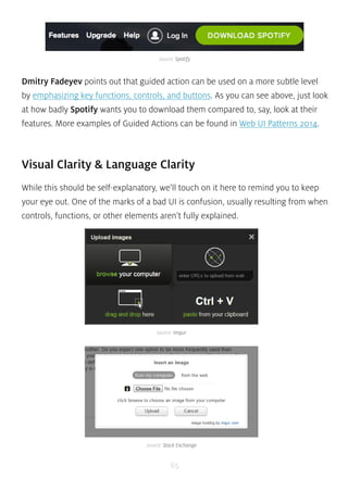 source: Spotify 
Dmitry Fadeyev points out that guided action can be used on a more subtle level 
by emphasizing key functions, controls, and buttons. As you can see above, just look 
at how badly Spotify wants you to download them compared to, say, look at their 
features. More examples of Guided Actions can be found in Web UI Patterns 2014. 
Visual Clarity & Language Clarity 
While this should be self-explanatory, we’ll touch on it here to remind you to keep 
your eye out. One of the marks of a bad UI is confusion, usually resulting from when 
controls, functions, or other elements aren’t fully explained. 
source: Imgur 
source: Stack Exchange 
65 
 