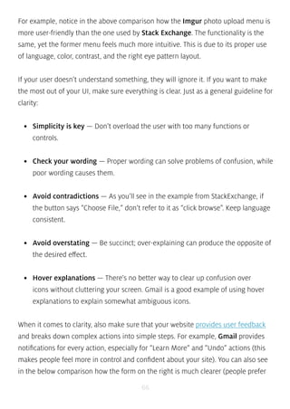 For example, notice in the above comparison how the Imgur photo upload menu is 
more user-friendly than the one used by Stack Exchange. The functionality is the 
same, yet the former menu feels much more intuitive. This is due to its proper use 
of language, color, contrast, and the right eye pattern layout. 
If your user doesn’t understand something, they will ignore it. If you want to make 
the most out of your UI, make sure everything is clear. Just as a general guideline for 
clarity: 
• Simplicity is key — Don’t overload the user with too many functions or 
controls. 
• Check your wording — Proper wording can solve problems of confusion, while 
poor wording causes them. 
• Avoid contradictions — As you’ll see in the example from StackExchange, if 
the button says “Choose File,” don’t refer to it as “click browse”. Keep language 
consistent. 
• Avoid overstating — Be succinct; over-explaining can produce the opposite of 
the desired effect. 
• Hover explanations — There’s no better way to clear up confusion over 
icons without cluttering your screen. Gmail is a good example of using hover 
explanations to explain somewhat ambiguous icons. 
When it comes to clarity, also make sure that your website provides user feedback 
and breaks down complex actions into simple steps. For example, Gmail provides 
notifications for every action, especially for “Learn More” and “Undo” actions (this 
makes people feel more in control and confident about your site). You can also see 
in the below comparison how the form on the right is much clearer (people prefer 
66 
 