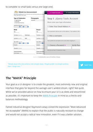 to complete 10 small tasks versus one large one). 
source: 7 Unbreakable Laws of Interface Design 
”Break down the site actions into simple steps. People prefer 10 simple actions 
over 1 large one..” 
TWEET THIS 
The “MAYA” Principle 
Your goal as a UI designer is to create the greatest, most extremely new and original 
interface that goes far beyond the average user’s wildest dream, right? Not quite. 
While we’ve provided advice on how to ensure your UI is as sleek and streamlined 
as possible, it’s important to keep the MAYA Principle in mind as a checks-and-balances 
67 
methodology. 
Famed industrial designer Raymond Loewy coined the expression “Most Advanced 
Yet Acceptable” (MAYA) to explain that the public is naturally resistant to change 
and would not accept a radical new innovation, even if it was a better solution. 
 