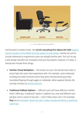 source: What’s Different About Being Different? 
Fast-forward to modern times. The UI/UX consulting firm Above the Fold explains 
how the wisdom of the MAYA principle applies to web design, namely, be sure to 
include references to experiences users are already familiar with. This isn’t to say 
a web design shouldn’t be innovative and push boundaries; however, if it does, it 
should also include three things: 
• Familiar Visual Metaphors — the actions on your site should have roots in 
actual tasks the users have experience with. For example, users embraced 
scrolling and slider functions when they were introduced because they 
resembled flipping through pages or notebooks. When applied literally, the 
concept is known as skeuomorphism. 
• Traditional Fallback Options — different users will have different comfort 
levels. Offering a “traditional” option in addition to a new and different one 
will give users a sense of security — even if they never use it. For example, 
Etsy has an animated “search by color” option complemented by a traditional 
search bar. 
68 
 