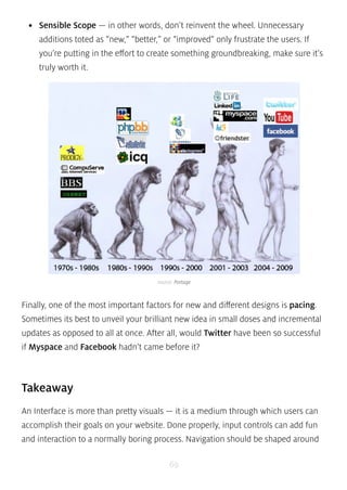 • Sensible Scope — in other words, don’t reinvent the wheel. Unnecessary 
additions toted as “new,” “better,” or “improved” only frustrate the users. If 
you’re putting in the effort to create something groundbreaking, make sure it’s 
truly worth it. 
source: Portage 
Finally, one of the most important factors for new and different designs is pacing. 
Sometimes its best to unveil your brilliant new idea in small doses and incremental 
updates as opposed to all at once. After all, would Twitter have been so successful 
if Myspace and Facebook hadn’t came before it? 
Takeaway 
An Interface is more than pretty visuals — it is a medium through which users can 
accomplish their goals on your website. Done properly, input controls can add fun 
and interaction to a normally boring process. Navigation should be shaped around 
69 
 
