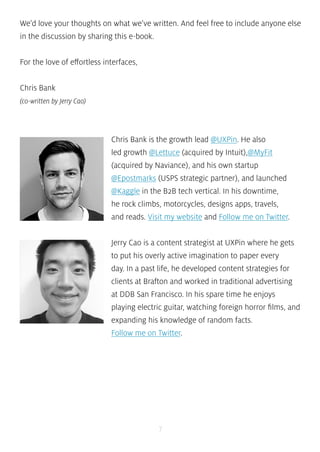 We’d love your thoughts on what we’ve written. And feel free to include anyone else 
in the discussion by sharing this e-book. 
7 
For the love of effortless interfaces, 
Chris Bank 
(co-written by Jerry Cao) 
Chris Bank is the growth lead @UXPin. He also 
led growth @Lettuce (acquired by Intuit),@MyFit 
(acquired by Naviance), and his own startup 
@Epostmarks (USPS strategic partner), and launched 
@Kaggle in the B2B tech vertical. In his downtime, 
he rock climbs, motorcycles, designs apps, travels, 
and reads. Visit my website and Follow me on Twitter. 
Jerry Cao is a content strategist at UXPin where he gets 
to put his overly active imagination to paper every 
day. In a past life, he developed content strategies for 
clients at Brafton and worked in traditional advertising 
at DDB San Francisco. In his spare time he enjoys 
playing electric guitar, watching foreign horror films, and 
expanding his knowledge of random facts. 
Follow me on Twitter. 
 