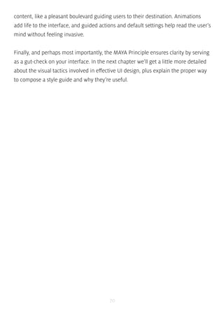 content, like a pleasant boulevard guiding users to their destination. Animations 
add life to the interface, and guided actions and default settings help read the user’s 
mind without feeling invasive. 
Finally, and perhaps most importantly, the MAYA Principle ensures clarity by serving 
as a gut-check on your interface. In the next chapter we’ll get a little more detailed 
about the visual tactics involved in effective UI design, plus explain the proper way 
to compose a style guide and why they’re useful. 
70 
 