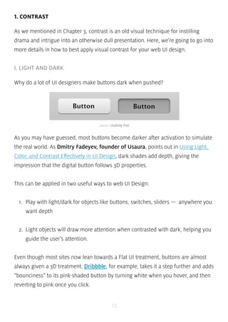 source: Usability Post 
73 
1. CONTRAST 
As we mentioned in Chapter 3, contrast is an old visual technique for instilling 
drama and intrigue into an otherwise dull presentation. Here, we’re going to go into 
more details in how to best apply visual contrast for your web UI design. 
I. LIGHT AND DARK 
Why do a lot of UI designers make buttons dark when pushed? 
As you may have guessed, most buttons become darker after activation to simulate 
the real world. As Dmitry Fadeyev, founder of Usaura, points out in Using Light, 
Color, and Contrast Effectively in UI Design, dark shades add depth, giving the 
impression that the digital button follows 3D properties. 
This can be applied in two useful ways to web UI Design: 
1. Play with light/dark for objects like buttons, switches, sliders — anywhere you 
want depth 
2. Light objects will draw more attention when contrasted with dark, helping you 
guide the user’s attention. 
Even though most sites now lean towards a Flat UI treatment, buttons are almost 
always given a 3D treatment. Dribbble, for example, takes it a step further and adds 
“bounciness” to its pink-shaded button by turning white when you hover, and then 
reverting to pink once you click. 
 