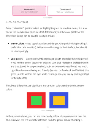 source: Dribbble 
source: Usability Post 
74 
II. COLOR CONTRAST 
Color contrast isn’t just important for highlighting text or interface items, it is also 
one of the foundational principles that determines your the color palette of the 
entire site. Colors can be divided into two groups: 
• Warm Colors — Red signals caution and danger. Orange is inviting (making it 
perfect for calls to action). Yellow can add energy to the interface, but should 
be used sparingly. 
• Cool Colors — Green represents health and wealth and relax the eyes (perfect 
if you need to depict security or growth). Dark blue represents professionalism 
and trust (good for corporate sites), but can create coldness if used too much. 
Light blue is more relaxing and friendly (as seen on Facebook and Twitter). Like 
green, purple soothes the eyes while creating a sense of luxury (making it ideal 
for beauty sites). 
The above differences are significant in that warm colors tend to dominate cool 
colors. 
In the example above, you can see how clearly yellow takes prominence over the 
blue. Likewise, the red takes the attention from the green, almost shrinking it. 
 