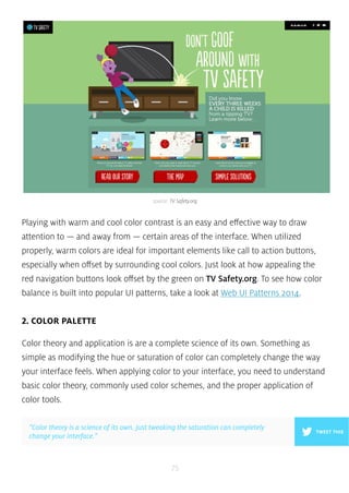 source: TV Safety.org 
Playing with warm and cool color contrast is an easy and effective way to draw 
attention to — and away from — certain areas of the interface. When utilized 
properly, warm colors are ideal for important elements like call to action buttons, 
especially when offset by surrounding cool colors. Just look at how appealing the 
red navigation buttons look offset by the green on TV Safety.org. To see how color 
balance is built into popular UI patterns, take a look at Web UI Patterns 2014. 
75 
2. COLOR PALETTE 
Color theory and application is are a complete science of its own. Something as 
simple as modifying the hue or saturation of color can completely change the way 
your interface feels. When applying color to your interface, you need to understand 
basic color theory, commonly used color schemes, and the proper application of 
color tools. 
”Color theory is a science of its own. Just tweaking the saturation can completely 
change your interface.” TWEET THIS 
 