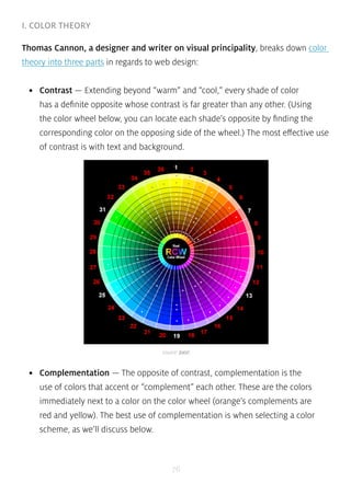 source: Joos! 
76 
I. COLOR THEORY 
Thomas Cannon, a designer and writer on visual principality, breaks down color 
theory into three parts in regards to web design: 
• Contrast — Extending beyond “warm” and “cool,” every shade of color 
has a definite opposite whose contrast is far greater than any other. (Using 
the color wheel below, you can locate each shade’s opposite by finding the 
corresponding color on the opposing side of the wheel.) The most effective use 
of contrast is with text and background. 
• Complementation — The opposite of contrast, complementation is the 
use of colors that accent or “complement” each other. These are the colors 
immediately next to a color on the color wheel (orange’s complements are 
red and yellow). The best use of complementation is when selecting a color 
scheme, as we’ll discuss below. 
 