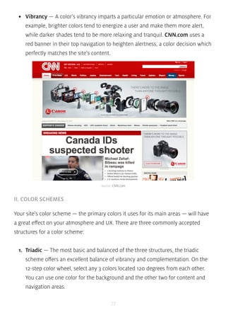 • Vibrancy — A color’s vibrancy imparts a particular emotion or atmosphere. For 
example, brighter colors tend to energize a user and make them more alert, 
while darker shades tend to be more relaxing and tranquil. CNN.com uses a 
red banner in their top navigation to heighten alertness, a color decision which 
perfectly matches the site’s content. 
source: CNN.com 
77 
II. COLOR SCHEMES 
Your site’s color scheme — the primary colors it uses for its main areas — will have 
a great effect on your atmosphere and UX. There are three commonly accepted 
structures for a color scheme: 
1. Triadic — The most basic and balanced of the three structures, the triadic 
scheme offers an excellent balance of vibrancy and complementation. On the 
12-step color wheel, select any 3 colors located 120 degrees from each other. 
You can use one color for the background and the other two for content and 
navigation areas. 
 