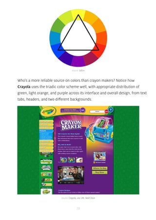 source: tuts+ 
Who’s a more reliable source on colors than crayon makers? Notice how 
Crayola uses the triadic color scheme well, with appropriate distribution of 
green, light orange, and purple across its interface and overall design, from text 
tabs, headers, and two different backgrounds. 
source: Crayola, via URL Next Door 
78 
 