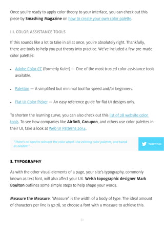 Once you’re ready to apply color theory to your interface, you can check out this 
piece by Smashing Magazine on how to create your own color palette. 
”There’s no need to reinvent the color wheel. Use existing color palettes, and tweak 
as needed.” TWEET THIS 
81 
III. COLOR ASSISTANCE TOOLS 
If this sounds like a lot to take in all at once, you’re absolutely right. Thankfully, 
there are tools to help you put theory into practice. We’ve included a few pre-made 
color palettes: 
• Adobe Color CC (formerly Kuler) — One of the most trusted color assistance tools 
available. 
• Paletton — A simplified but minimal tool for speed and/or beginners. 
• Flat UI Color Picker — An easy reference guide for flat UI designs only. 
To shorten the learning curve, you can also check out this list of 28 website color 
tools. To see how companies like AirBnB, Groupon, and others use color palettes in 
their UI, take a look at Web UI Patterns 2014. 
3. TYPOGRAPHY 
As with the other visual elements of a page, your site’s typography, commonly 
known as text font, will also affect your UX. Welsh topographic designer Mark 
Boulton outlines some simple steps to help shape your words. 
Measure the Measure. “Measure” is the width of a body of type. The ideal amount 
of characters per line is 52-78, so choose a font with a measure to achieve this. 
 
