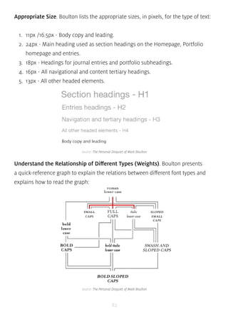 Appropriate Size. Boulton lists the appropriate sizes, in pixels, for the type of text: 
1. 11px /16.5px - Body copy and leading. 
2. 24px - Main heading used as section headings on the Homepage, Portfolio 
homepage and entries. 
3. 18px - Headings for journal entries and portfolio subheadings. 
4. 16px - All navigational and content tertiary headings. 
5. 13px - All other headed elements. 
source: The Personal Disquiet of Mark Boulton 
Understand the Relationship of Different Types (Weights). Boulton presents 
a quick-reference graph to explain the relations between different font types and 
explains how to read the graph: 
source: The Personal Disquiet of Mark Boulton 
82 
 
