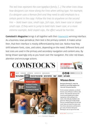 The red lines represent the core typeface family. [...] The other lines show 
how designers can move along the lines when setting type. For example, 
if a designer uses a Roman font and they need to add emphasis to a 
certain point in the copy: Follow the lines to anywhere on the second 
line — bold lower case, small caps, full caps, italic lower case or sloped 
small caps. If they were to jump to bold italic lower case, or a more 
extreme example, bold sloped caps, the effect would be horrible. 
Comstock’s Magazine brings it all together with their Awwwards-winning interface. 
As a business news periodical, their text is the primary content. It makes sense 
then, that their interface is mostly differentiated by text size. Notice how they 
shift between fonts, sizes, and colors, depending on the need. Different fonts and 
text sizes are used in the primary and secondary navigation and content area. By 
being shown sparingly only as you hover over the navigation, the color red draws 
attention and encourage actions. 
source: Comstock’s Magazine 
83 
 