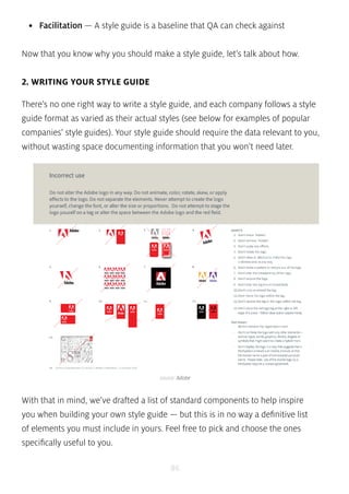 • Facilitation — A style guide is a baseline that QA can check against 
Now that you know why you should make a style guide, let’s talk about how. 
source: Adobe 
86 
2. WRITING YOUR STYLE GUIDE 
There’s no one right way to write a style guide, and each company follows a style 
guide format as varied as their actual styles (see below for examples of popular 
companies’ style guides). Your style guide should require the data relevant to you, 
without wasting space documenting information that you won’t need later. 
With that in mind, we’ve drafted a list of standard components to help inspire 
you when building your own style guide — but this is in no way a definitive list 
of elements you must include in yours. Feel free to pick and choose the ones 
specifically useful to you. 
 