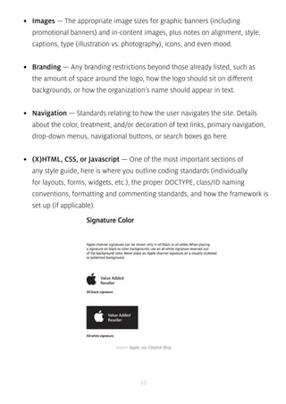 • Images — The appropriate image sizes for graphic banners (including 
promotional banners) and in-content images, plus notes on alignment, style, 
captions, type (illustration vs. photography), icons, and even mood. 
• Branding — Any branding restrictions beyond those already listed, such as 
the amount of space around the logo, how the logo should sit on different 
backgrounds, or how the organization’s name should appear in text. 
• Navigation — Standards relating to how the user navigates the site. Details 
about the color, treatment, and/or decoration of text links, primary navigation, 
drop-down menus, navigational buttons, or search boxes go here. 
• (X)HTML, CSS, or Javascript — One of the most important sections of 
any style guide, here is where you outline coding standards (individually 
for layouts, forms, widgets, etc.), the proper DOCTYPE, class/ID naming 
conventions, formatting and commenting standards, and how the framework is 
set up (if applicable). 
source: Apple, via Creative Bloq 
88 
 