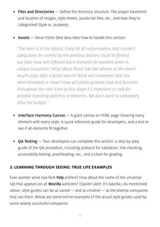• Files and Directories — Define the directory structure. The proper treatment 
and location of images, style sheets, JavaScript files, etc., and how they’re 
categorized (type vs. purpose). 
• Assets — Steve Fisher best describes how to handle this section: 
“The devil is in the details. Every bit of customisation that couldn’t 
adequately be covered by the previous sections must be fleshed 
out here. How will different block elements be handled when in 
unique situations? What about those side bar adverts or the search 
results page after a failed search? What will comments look like 
when threaded or linear? How will photo galleries look and function 
throughout the site? Even at this stage it’s important to look for 
possible repeating patterns or elements. We don’t want to completely 
blow the budget.” 
• Interface Harmony Canvas — A giant canvas or HTML page showing every 
element with every state. A quick reference guide for developers, and a test to 
see if all elements fit together. 
• QA Testing — Your developers can complete this section: a step-by-step 
guide of the QA procedure, including protocol for validation, link checking, 
accessibility testing, proofreading, etc., and a chart for grading. 
3. LEARNING THROUGH SEEING: TRUE LIFE EXAMPLES 
Ever wonder what size font Yelp prefers? How about the name of the universal 
tab that appears on all Mozilla websites? (Spoiler alert: it’s tabzilla.) As mentioned 
above, style guides can be as varied — and as creative — as the diverse companies 
that use them. Below are some online examples of the actual style guides used by 
some widely successful companies. 
89 
 