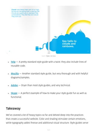 source: Skype, via Issuu 
• Yelp — A pretty standard style guide with a twist: they also include lines of 
reusable code. 
• Mozilla — Another standard style guide, but very thorough and with helpful 
diagrams/samples. 
• Adobe — Dryer than most style guides, and very technical. 
• Skype — A perfect example of how to make your style guide fun as well as 
functional. 
Takeaway 
We’ve covered a lot of heavy topics so far and delved deep into the practices 
that create a successful website. Color and shading stimulate certain emotions, 
while typography addes finesse and additional visual structure. Style guides serve 
90 
 