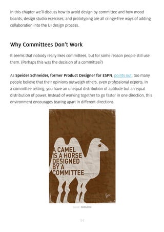 In this chapter we’ll discuss how to avoid design by committee and how mood 
boards, design studio exercises, and prototyping are all cringe-free ways of adding 
collaboration into the UI design process. 
Why Committees Don’t Work 
It seems that nobody really likes committees, but for some reason people still use 
them. (Perhaps this was the decision of a committee?) 
As Speider Schneider, former Product Designer for ESPN, points out, too many 
people believe that their opinions outweigh others, even professional experts. In 
a committee setting, you have an unequal distribution of aptitude but an equal 
distribution of power. Instead of working together to go faster in one direction, this 
environment encourages tearing apart in different directions. 
source: Redbubble 
94 
 