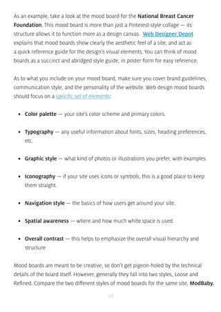 As an example, take a look at the mood board for the National Breast Cancer 
Foundation. This mood board is more than just a Pinterest-style collage — its 
structure allows it to function more as a design canvas. Web Designer Depot 
explains that mood boards show clearly the aesthetic feel of a site, and act as 
a quick reference guide for the design’s visual elements. You can think of mood 
boards as a succinct and abridged style guide, in poster form for easy reference. 
As to what you include on your mood board, make sure you cover brand guidelines, 
communication style, and the personality of the website. Web design mood boards 
should focus on a specific set of elements: 
• Color palette — your site’s color scheme and primary colors. 
• Typography — any useful information about fonts, sizes, heading preferences, 
etc. 
• Graphic style — what kind of photos or illustrations you prefer, with examples. 
• Iconography — if your site uses icons or symbols, this is a good place to keep 
them straight. 
• Navigation style — the basics of how users get around your site. 
• Spatial awareness — where and how much white space is used. 
• Overall contrast — this helps to emphasize the overall visual hierarchy and 
structure 
Mood boards are meant to be creative, so don’t get pigeon-holed by the technical 
details of the board itself. However, generally they fall into two styles, Loose and 
Refined. Compare the two different styles of mood boards for the same site, ModBaby. 
98 
 