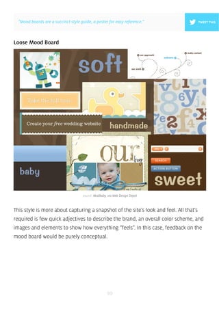 ”Mood boards are a succinct style guide, a poster for easy reference.” 
source: ModBaby, via Web Design Depot 
99 
Loose Mood Board 
TWEET THIS 
This style is more about capturing a snapshot of the site’s look and feel. All that’s 
required is few quick adjectives to describe the brand, an overall color scheme, and 
images and elements to show how everything “feels”. In this case, feedback on the 
mood board would be purely conceptual. 
 