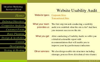 Website Usability Audit

 Ideazfirst Marketing
   Services (P) Ltd
                                               Website Usability Audit
             Home        Website types    Corporate Sites
                                          Transactional Sites
Defining Objectives
                        What your team    The first step towards conducting a usability
Competitor Analysis
                           provides us    audit is to establish what the site is for? And how
   Customer Focus                         you measure success on the site
    Basic Planning
                          What you get    After conducting a Usability Audit, we offer you
Design & Aesthetics                       a detailed actionable report with
            Content                       recommendations that will enable you to
       Development                        improve your key performance indicators

  Testing & Hosting      Other services   We also design usable site structures including
                                          sitemaps, process flows & technical wire-frames

                                                                        Last Updated: March 20, 2013
 