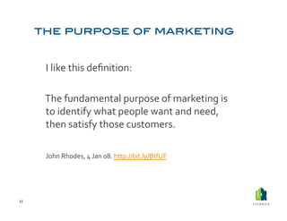  I	
  like	
  this	
  deﬁnition:	
  

         	
  The	
  fundamental	
  purpose	
  of	
  marketing	
  is	
  
             to	
  identify	
  what	
  people	
  want	
  and	
  need,	
  
             then	
  satisfy	
  those	
  customers.	
  	
  

         	
  John	
  Rhodes,	
  4	
  Jan	
  08.	
  http://bit.ly/BtfUF	
  	
  



17	
  
 