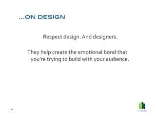  Respect	
  design.	
  And	
  designers.	
  	
  

         They	
  help	
  create	
  the	
  emotional	
  bond	
  that	
  
          you’re	
  trying	
  to	
  build	
  with	
  your	
  audience.	
  




22	
  
 