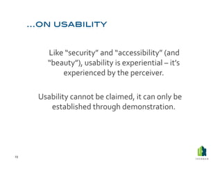  Like	
  “security”	
  and	
  “accessibility”	
  (and	
  
              “beauty”),	
  usability	
  is	
  experiential	
  –	
  it’s	
  
                      experienced	
  by	
  the	
  perceiver.	
  	
  

         Usability	
  cannot	
  be	
  claimed,	
  it	
  can	
  only	
  be	
  
            established	
  through	
  demonstration.	
  	
  




23	
  
 