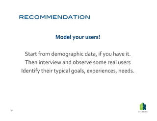 Model	
  your	
  users!	
  

           Start	
  from	
  demographic	
  data,	
  if	
  you	
  have	
  it.	
  	
  
           Then	
  interview	
  and	
  observe	
  some	
  real	
  users	
  
         Identify	
  their	
  typical	
  goals,	
  experiences,	
  needs.	
  	
  




31	
  
 