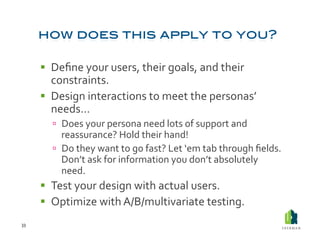   Deﬁne	
  your	
  users,	
  their	
  goals,	
  and	
  their	
  
            constraints.	
  
           Design	
  interactions	
  to	
  meet	
  the	
  personas’	
  
            needs…	
  
              Does	
  your	
  persona	
  need	
  lots	
  of	
  support	
  and	
  
               reassurance?	
  Hold	
  their	
  hand!	
  
              Do	
  they	
  want	
  to	
  go	
  fast?	
  Let	
  ‘em	
  tab	
  through	
  ﬁelds.	
  
               Don’t	
  ask	
  for	
  information	
  you	
  don’t	
  absolutely	
  
               need.	
  	
  
           Test	
  your	
  design	
  with	
  actual	
  users.	
  
           Optimize	
  with	
  A/B/multivariate	
  testing.	
  
33	
  
 