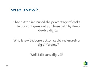That	
  button	
  increased	
  the	
  percentage	
  of	
  clicks	
  
           to	
  the	
  conﬁgure	
  and	
  purchase	
  path	
  by	
  (low)	
  
                                double	
  digits.	
  

         Who	
  knew	
  that	
  one	
  button	
  could	
  make	
  such	
  a	
  
                                 big	
  diﬀerence?	
  

                          Well,	
  I	
  did	
  actually…	
  	
  

39	
  
 