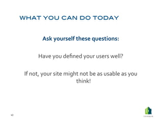 Ask	
  yourself	
  these	
  questions:	
  

                  Have	
  you	
  deﬁned	
  your	
  users	
  well?	
  

         If	
  not,	
  your	
  site	
  might	
  not	
  be	
  as	
  usable	
  as	
  you	
  
                                           think!	
  




43	
  
 