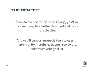  If	
  you	
  do	
  even	
  some	
  of	
  these	
  things,	
  you’ll	
  be	
  
                 on	
  your	
  way	
  to	
  a	
  better	
  designed	
  and	
  more	
  
                                            usable	
  site.	
  	
  

            And	
  you’ll	
  convert	
  more	
  visitors	
  (to	
  users,	
  
             community	
  members,	
  buyers,	
  reviewers,	
  
                             whatever	
  your	
  goal	
  is).	
  	
  



47	
  
 