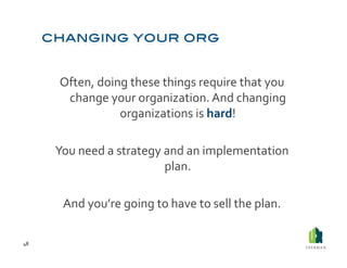 Often,	
  doing	
  these	
  things	
  require	
  that	
  you	
  
           change	
  your	
  organization.	
  And	
  changing	
  
                        organizations	
  is	
  hard!	
  

         You	
  need	
  a	
  strategy	
  and	
  an	
  implementation	
  
                                         plan.	
  	
  

           And	
  you’re	
  going	
  to	
  have	
  to	
  sell	
  the	
  plan.	
  

48	
  
 