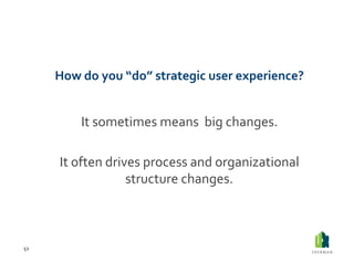 How	
  do	
  you	
  “do”	
  strategic	
  user	
  experience?	
  	
  


                It	
  sometimes	
  means	
  	
  big	
  changes.	
  	
  

          It	
  often	
  drives	
  process	
  and	
  organizational	
  
                             structure	
  changes.	
  



52	
  
 