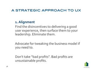  1.	
  Alignment	
  
         	
  Find	
  the	
  disincentives	
  to	
  delivering	
  a	
  good	
  
             user	
  experience,	
  then	
  surface	
  them	
  to	
  your	
  
             leadership.	
  Eliminate	
  them.	
  

         	
  Advocate	
  for	
  tweaking	
  the	
  business	
  model	
  if	
  
             you	
  need	
  to.	
  	
  

         	
  Don’t	
  take	
  “bad	
  proﬁts”.	
  Bad	
  proﬁts	
  are	
  
             unsustainable	
  proﬁts.	
  
58	
  
 