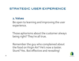  2.	
  Values	
  
         	
  Be	
  open	
  to	
  learning	
  and	
  improving	
  the	
  user	
  
             experience.	
  	
  

         	
  Those	
  aphorisms	
  about	
  the	
  customer	
  always	
  	
  
             being	
  right?	
  They’re	
  all	
  true.	
  

         	
  Remember	
  the	
  guy	
  who	
  complained	
  about	
  
             the	
  food	
  on	
  Virgin	
  Air?	
  He’s	
  now	
  a	
  taster.	
  
             Stunt?	
  Yes.	
  But	
  eﬀective	
  and	
  revealing!	
  
59	
  
 