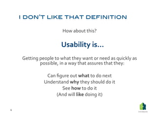 How	
  about	
  this?	
  

                                    	
  Usability	
  is…	
  

        Getting	
  people	
  to	
  what	
  they	
  want	
  or	
  need	
  as	
  quickly	
  as	
  
                   possible,	
  in	
  a	
  way	
  that	
  assures	
  that	
  they:	
  

                         Can	
  ﬁgure	
  out	
  what	
  to	
  do	
  next	
  
                        Understand	
  why	
  they	
  should	
  do	
  it	
  
                                  See	
  how	
  to	
  do	
  it	
  
                                (And	
  will	
  like	
  doing	
  it)	
  

6	
  
 