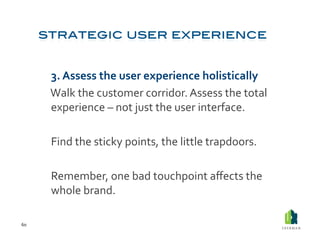  3.	
  Assess	
  the	
  user	
  experience	
  holistically	
  
         	
  Walk	
  the	
  customer	
  corridor.	
  Assess	
  the	
  total	
  
             experience	
  –	
  not	
  just	
  the	
  user	
  interface.	
  

         	
  Find	
  the	
  sticky	
  points,	
  the	
  little	
  trapdoors.	
  

         	
  Remember,	
  one	
  bad	
  touchpoint	
  aﬀects	
  the	
  
             whole	
  brand.	
  

60	
  
 