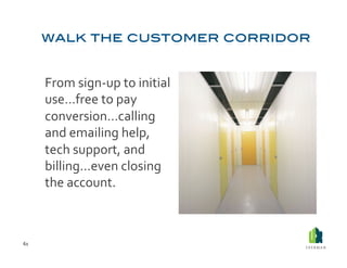  From	
  sign-­‐up	
  to	
  initial	
  
             use…free	
  to	
  pay	
  
             conversion…calling	
  
             and	
  emailing	
  help,	
  
             tech	
  support,	
  and	
  
             billing…even	
  closing	
  
             the	
  account.	
  



61	
  
 